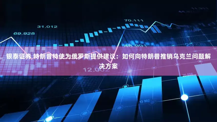 银泰证券 特朗普特使为俄罗斯提供建议：如何向特朗普推销乌克兰问题解决方案