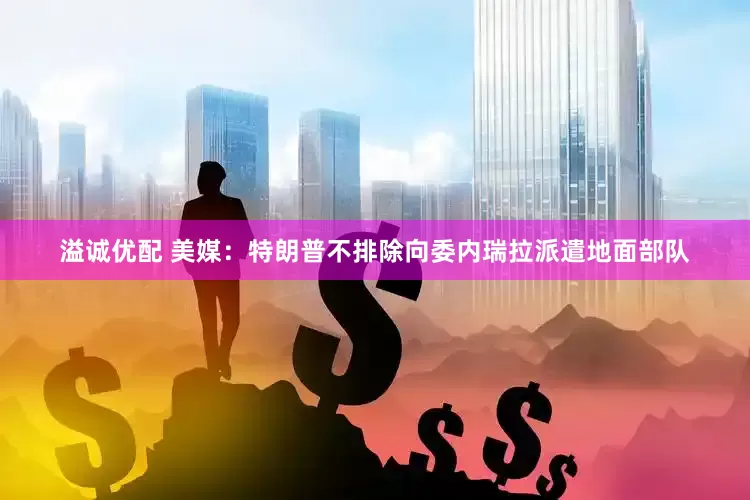 溢诚优配 美媒：特朗普不排除向委内瑞拉派遣地面部队