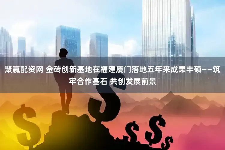 聚赢配资网 金砖创新基地在福建厦门落地五年来成果丰硕——筑牢合作基石 共创发展前景