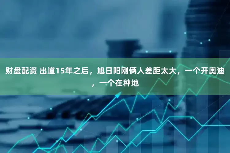 财盘配资 出道15年之后，旭日阳刚俩人差距太大，一个开奥迪，一个在种地