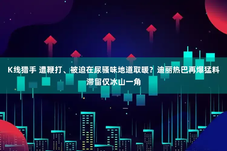 K线猎手 遭鞭打、被迫在尿骚味地道取暖？迪丽热巴再爆猛料滞留仅冰山一角