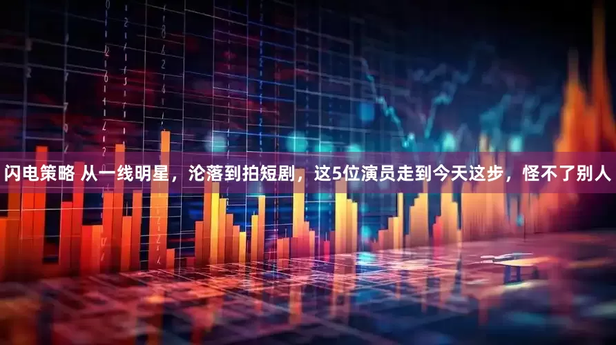 闪电策略 从一线明星，沦落到拍短剧，这5位演员走到今天这步，怪不了别人
