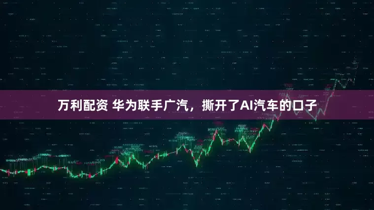 万利配资 华为联手广汽，撕开了AI汽车的口子