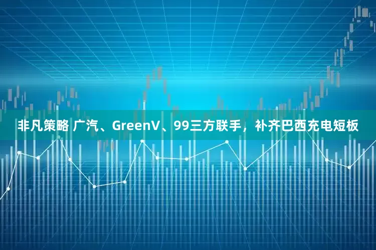非凡策略 广汽、GreenV、99三方联手，补齐巴西充电短板
