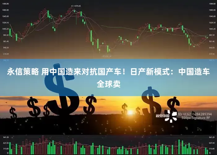 永信策略 用中国造来对抗国产车！日产新模式：中国造车全球卖